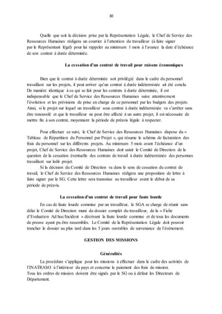 30
Quelle que soit la décision prise par la Représentation Légale, le Chef de Service des
Ressources Humaines rédigera un courrier à l’attention du travailleur (à faire signer
par le Représentant légal) pour lui rappeler au minimum 1 mois à l’avance la date d’échéance
de son contrat à durée déterminée.
La cessation d’un contrat de travail pour raisons économiques
Bien que le contrat à durée déterminée soit privilégié dans le cadre du personnel
travaillant sur les projets, il peut arriver qu’un contrat à durée indéterminée ait été conclu.
De manière identique à ce qui se fait pour les contrats à durée déterminée, il est
indispensable que le Chef de Service des Ressources Humaines suive attentivement
l’évolution et les prévisions de prise en charge de ce personnel par les budgets des projets.
Ainsi, si le projet sur lequel un travailleur sous contrat à durée indéterminée va s’arrêter sans
être renouvelé et que le travailleur ne peut être affecté à un autre projet, il est nécessaire de
mettre fin à son contrat, moyennant la période de préavis légale à respecter.
Pour effectuer ce suivi, le Chef de Service des Ressources Humaines dispose du «
Tableau de Répartition du Personnel par Projet », qui résume le schéma de facturation des
frais du personnel sur les différents projets. Au minimum 5 mois avant l’échéance d’un
projet, Chef de Service des Ressources Humaines doit saisir le Comité de Direction de la
question de la cessation éventuelle des contrats de travail à durée indéterminée des personnes
travaillant sur ledit projet.
Si la décision du Comité de Direction va dans le sens de cessation du contrat de
travail, le Chef de Service des Ressources Humaines rédigera une proposition de lettre à
faire signer par le SG. Cette lettre sera transmise au travailleur avant le début de sa
période de préavis.
La cessation d’un contrat de travail pour faute lourde
En cas de faute lourde commise par un travailleur, le SGA se charge de réunir sans
délai le Comité de Direction muni du dossier complet du travailleur, de la « Fiche
d’Evaluation Ad hoc/Incident » décrivant la faute lourde commise et de tous les documents
de preuve ayant pu être rassemblés. Le Comité de la Représentation Légale doit pouvoir
trancher le dossier au plus tard dans les 5 jours ouvrables de survenance de l’événement.
GESTION DES MISSIONS
Généralités
La procédure s’applique pour les missions à effectuer dans le cadre des activités de
l’INATRASO à l’intérieur du pays et concerne le paiement des frais de mission.
Tous les ordres de mission doivent être signés par le SG ou à défaut les Directeurs de
Département.
 