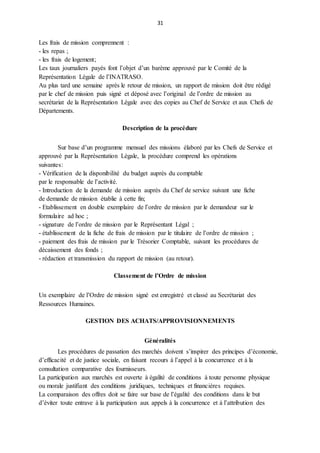 31
Les frais de mission comprennent :
- les repas ;
- les frais de logement;
Les taux journaliers payés font l’objet d’un barème approuvé par le Comité de la
Représentation Légale de l’INATRASO.
Au plus tard une semaine après le retour de mission, un rapport de mission doit être rédigé
par le chef de mission puis signé et déposé avec l’original de l’ordre de mission au
secrétariat de la Représentation Légale avec des copies au Chef de Service et aux Chefs de
Départements.
Description de la procédure
Sur base d’un programme mensuel des missions élaboré par les Chefs de Service et
approuvé par la Représentation Légale, la procédure comprend les opérations
suivantes:
- Vérification de la disponibilité du budget auprès du comptable
par le responsable de l’activité.
- Introduction de la demande de mission auprès du Chef de service suivant une fiche
de demande de mission établie à cette fin;
- Etablissement en double exemplaire de l’ordre de mission par le demandeur sur le
formulaire ad hoc ;
- signature de l’ordre de mission par le Représentant Légal ;
- établissement de la fiche de frais de mission par le titulaire de l’ordre de mission ;
- paiement des frais de mission par le Trésorier Comptable, suivant les procédures de
décaissement des fonds ;
- rédaction et transmission du rapport de mission (au retour).
Classement de l’Ordre de mission
Un exemplaire de l’Ordre de mission signé est enregistré et classé au Secrétariat des
Ressources Humaines.
GESTION DES ACHATS/APPROVISIONNEMENTS
Généralités
Les procédures de passation des marchés doivent s’inspirer des principes d’économie,
d’efficacité et de justice sociale, en faisant recours à l’appel à la concurrence et à la
consultation comparative des fournisseurs.
La participation aux marchés est ouverte à égalité de conditions à toute personne physique
ou morale justifiant des conditions juridiques, techniques et financières requises.
La comparaison des offres doit se faire sur base de l’égalité des conditions dans le but
d’éviter toute entrave à la participation aux appels à la concurrence et à l’attribution des
 