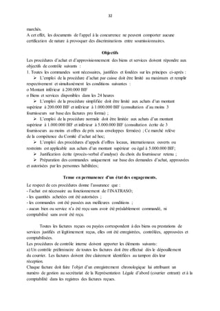 32
marchés.
A cet effet, les documents de l’appel à la concurrence ne peuvent comporter aucune
certification de nature à provoquer des discriminations entre soumissionnaires.
Objectifs
Les procédures d’achat et d’approvisionnement des biens et services doivent répondre aux
objectifs de contrôle suivants :
1. Toutes les commandes sont nécessaires, justifiées et fondées sur les principes ci-après :
 L’emploi de la procédure d’achat par caisse doit être limité au maximum et remplir
respectivement et simultanément les conditions suivantes :
o Montant inférieur à 200.000 BIF
o Biens et services disponibles dans les 24 heures
 L’emploi de la procédure simplifiée doit être limité aux achats d’un montant
supérieur à 200.000 BIF et inférieur à 1.000.000 BIF (consultation d’au moins 3
fournisseurs sur base des factures pro forma) ;
 L’emploi de la procédure normale doit être limitée aux achats d’un montant
supérieur à 1.000.000 BIF et inférieur à 5.000.000 BIF (consultation écrite de 3
fournisseurs au moins et offres de prix sous enveloppes fermées) ; Ce marché relève
de la compétence du Comité d’achat ad hoc;
 L’emploi des procédures d’appels d’offres locaux, internationaux ouverts ou
restreints est applicable aux achats d’un montant supérieur ou égal à 5.000.000 BIF;
 Justification écrite (procès-verbal d’analyse) du choix du fournisseur retenu ;
 Préparation des commandes uniquement sur base des demandes d’achat, approuvées
et autorisées par les personnes habilitées;
Tenue en permanence d’un état des engagements.
Le respect de ces procédures donne l’assurance que :
- l’achat est nécessaire au fonctionnement de l’INATRASO;
- les quantités achetées ont été autorisées ;
- les commandes ont été passées aux meilleures conditions ;
- aucun bien ou service n’a été reçu sans avoir été préalablement commandé, ni
comptabilisé sans avoir été reçu.
Toutes les factures reçues ou payées correspondent à des biens ou prestations de
services justifiés et légitimement reçus, elles ont été enregistrées, contrôlées, approuvées et
comptabilisées.
Les procédures de contrôle interne doivent apporter les éléments suivants:
a) Un contrôle préliminaire de toutes les factures doit être effectué dès le dépouillement
du courrier. Les factures doivent être clairement identifiées au tampon dès leur
réception.
Chaque facture doit faire l’objet d’un enregistrement chronologique lui attribuant un
numéro de gestion au secrétariat de la Représentation Légale d’abord (courrier entrant) et à la
comptabilité dans les registres des factures reçues.
 