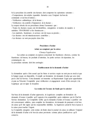 33
b) La procédure de contrôle des factures doit comporter les opérations suivantes :
- Comparaisons des articles (quantités facturées avec l’original du bon de
commande et du bon d’entrée) ;
- Vérification arithmétique de la facture ;
- Vérification du contrôle d’imputation de la facture ;
Le respect absolu de ces procédures donne l’assurance que :
- Toutes les factures reçues ont été identifiées, enregistrées et traitées de manière à
satisfaire l’INATRASO et les fournisseurs ;
- Les matériels, fournitures et services ont été reçus ou prestés ;
- Les factures ont été minutieusement contrôlées ;
- Les factures ne sont pas payées deux fois.
Procédures d’achat
Achat au comptant par la caisse
Champ d’application
Les achats au comptant en espèces concernent les fournitures diverses, comme les
fournitures de bureau, les produits d’entretien, les petits services de réparation, les
communiqués etc.
La procédure suivante doit être envisagée:
Etablissement de la demande d’achat
Le demandeur après s’être assuré que les biens et services requis ne sont pas en stock et que
le budget requis est disponible, il remplit un formulaire de demande d’achat qui sera visée
par le chef de Service. Cette demande est transmise au Représentant Légal pour approbation
et puis au Trésorier Comptable pour vérification et engagement avant d’être envoyée à la
Logistique qui en signe la réception.
La remise de l’avance de fonds par le caissier
Sur base de la demande d’achat approuvée, le Logisticien complète un formulaire de
demande d’avance à justifier qu’il apporte à la comptabilité après validation par le Chef de
Service demandeur. Le Comptable vérifie que la demande d’achat et l’avance à justifier ont
été correctement validées, puis complète les formulaires de demande de paiement et de bon
de caisse qu’il fait signer par les responsables habilités. Le logisticien prend le bon et passe à
la caisse pour toucher l’argent.
Le Comptable enregistre cette remise de fonds dans le journal de caisse en utilisant l’original
de la demande d’achat et le bon de caisse provisoire comme pièces justificatives qu’il
conserve.
 