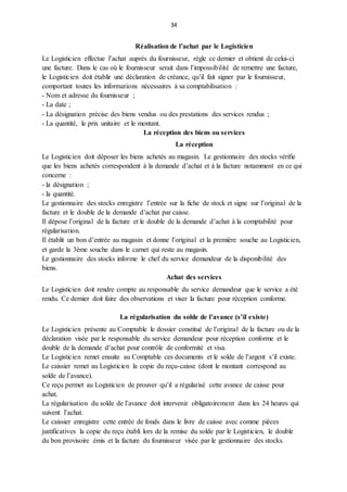 34
Réalisation de l’achat par le Logisticien
Le Logisticien effectue l’achat auprès du fournisseur, règle ce dernier et obtient de celui-ci
une facture. Dans le cas où le fournisseur serait dans l’impossibilité de remettre une facture,
le Logisticien doit établir une déclaration de créance, qu’il fait signer par le fournisseur,
comportant toutes les informations nécessaires à sa comptabilisation :
- Nom et adresse du fournisseur ;
- La date ;
- La désignation précise des biens vendus ou des prestations des services rendus ;
- La quantité, le prix unitaire et le montant.
La réception des biens ou services
La réception
Le Logisticien doit déposer les biens achetés au magasin. Le gestionnaire des stocks vérifie
que les biens achetés correspondent à la demande d’achat et à la facture notamment en ce qui
concerne :
- la désignation ;
- la quantité.
Le gestionnaire des stocks enregistre l’entrée sur la fiche de stock et signe sur l’original de la
facture et le double de la demande d’achat par caisse.
Il dépose l’original de la facture et le double de la demande d’achat à la comptabilité pour
régularisation.
Il établit un bon d’entrée au magasin et donne l’original et la première souche au Logisticien,
et garde la 3ème souche dans le carnet qui reste au magasin.
Le gestionnaire des stocks informe le chef du service demandeur de la disponibilité des
biens.
Achat des services
Le Logisticien doit rendre compte au responsable du service demandeur que le service a été
rendu. Ce dernier doit faire des observations et viser la facture pour réception conforme.
La régularisation du solde de l’avance (s’il existe)
Le Logisticien présente au Comptable le dossier constitué de l’original de la facture ou de la
déclaration visée par le responsable du service demandeur pour réception conforme et le
double de la demande d’achat pour contrôle de conformité et visa.
Le Logisticien remet ensuite au Comptable ces documents et le solde de l’argent s’il existe.
Le caissier remet au Logisticien la copie du reçu-caisse (dont le montant correspond au
solde de l’avance).
Ce reçu permet au Logisticien de prouver qu’il a régularisé cette avance de caisse pour
achat.
La régularisation du solde de l’avance doit intervenir obligatoirement dans les 24 heures qui
suivent l’achat.
Le caissier enregistre cette entrée de fonds dans le livre de caisse avec comme pièces
justificatives la copie du reçu établi lors de la remise du solde par le Logisticien, le double
du bon provisoire émis et la facture du fournisseur visée par le gestionnaire des stocks.
 