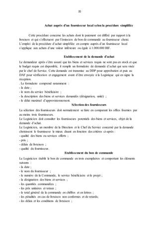 35
Achat auprès d’un fournisseur local selon la procédure simplifiée
Cette procédure concerne les achats dont le paiement est différé par rapport à la
livraison et qui s’effectuent par l’émission de bon de commande au fournisseur choisi.
L’emploi de la procédure d’achat simplifiée en compte auprès d’un fournisseur local
s’applique aux achats d’une valeur inférieure ou égale à 1.000.000 BIF.
Etablissement de la demande d’achat
Le demandeur après s’être assuré que les biens et services requis ne sont pas en stock et que
le budget requis est disponible, il remplit un formulaire de demande d’achat qui sera visée
par le chef de Service. Cette demande est transmise au DDP pour approbation et puis au
DAF pour vérification et engagement avant d’être envoyée à la Logistique qui en signe la
réception.
. Le formulaire comprend notamment :
- la date ;
- le nom du service bénéficiaire ;
- la description des biens et services demandés (désignation, unité) ;
- le délai maximal d’approvisionnement.
Sélection des fournisseurs
La sélection des fournisseurs doit normalement se faire en comparant les offres fournies par
au moins trois fournisseurs.
Le Logisticien doit consulter les fournisseurs potentiels des biens et services, objet de la
demande d’achat.
Le Logisticien, un membre de la Direction et le Chef du Service concerné par la demande
choisissent le fournisseur le mieux disant en fonction des critères ci-après :
- qualité des biens ou services offerts ;
- prix ;
- délais de livraison ;
- qualité du fournisseur.
Etablissement du bon de commande
Le Logisticien établit le bon de commande en trois exemplaires et comportant les éléments
suivants :
- la date ;
- le nom du fournisseur ;
- le numéro de la Commande, le service bénéficiaire et le projet ;
- la désignation des biens et services ;
- les quantités commandées ;
- les prix unitaires et totaux ;
- le total général de la commande en chiffres et en lettres ;
- les pénalités en cas de livraison non conformes et de retards;
- les délais et les conditions de livraison ;
 