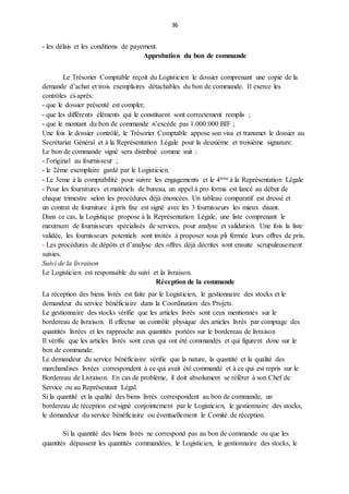 36
- les délais et les conditions de payement.
Approbation du bon de commande
Le Trésorier Comptable reçoit du Logisticien le dossier comprenant une copie de la
demande d’achat et trois exemplaires détachables du bon de commande. Il exerce les
contrôles ci-après:
- que le dossier présenté est complet;
- que les différents éléments qui le constituent sont correctement remplis ;
- que le montant du bon de commande n’excède pas 1.000.000 BIF ;
Une fois le dossier contrôlé, le Trésorier Comptable appose son visa et transmet le dossier au
Secrétariat Général et à la Représentation Légale pour la deuxième et troisième signature.
Le bon de commande signé sera distribué comme suit :
- l’original au fournisseur ;
- le 2ème exemplaire gardé par le Logisticien.
- Le 3eme à la comptabilité pour suivre les engagements et le 4ème à la Représentation Légale
- Pour les fournitures et matériels de bureau, un appel à pro forma est lancé au début de
chaque trimestre selon les procédures déjà énoncées. Un tableau comparatif est dressé et
un contrat de fourniture à prix fixe est signé avec les 3 fournisseurs les mieux disant.
Dans ce cas, la Logistique propose à la Représentation Légale, une liste comprenant le
maximum de fournisseurs spécialisés de services, pour analyse et validation. Une fois la liste
validée, les fournisseurs potentiels sont invités à proposer sous pli fermée leurs offres de prix.
- Les procédures de dépôts et d’analyse des offres déjà décrites sont ensuite scrupuleusement
suivies.
Suivi de la livraison
Le Logisticien est responsable du suivi et la livraison.
Réception de la commande
La réception des biens livrés est faite par le Logisticien, le gestionnaire des stocks et le
demandeur du service bénéficiaire dans la Coordination des Projets.
Le gestionnaire des stocks vérifie que les articles livrés sont ceux mentionnés sur le
bordereau de livraison. Il effectue un contrôle physique des articles livrés par comptage des
quantités livrées et les rapproche aux quantités portées sur le bordereau de livraison
Il vérifie que les articles livrés sont ceux qui ont été commandés et qui figurent donc sur le
bon de commande.
Le demandeur du service bénéficiaire vérifie que la nature, la quantité et la qualité des
marchandises livrées correspondent à ce qui avait été commandé et à ce qui est repris sur le
Bordereau de Livraison. En cas de problème, il doit absolument se référer à son Chef de
Service ou au Représentant Légal.
Si la quantité et la qualité des biens livrés correspondent au bon de commande, un
bordereau de réception est signé conjointement par le Logisticien, le gestionnaire des stocks,
le demandeur du service bénéficiaire ou éventuellement le Comité de réception.
Si la quantité des biens livrés ne correspond pas au bon de commande ou que les
quantités dépassent les quantités commandées, le Logisticien, le gestionnaire des stocks, le
 