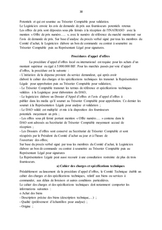 38
Potentiels et qui est soumise au Trésorier Comptable pour validation.
Le Logisticien envoie les avis de demande de prix aux fournisseurs potentiels retenus
Les offres de prix sont déposées sous plis fermés à la réception de l’INATRASO avec la
mention « Offre de prix numéro….. », avec le numéro de référence du marché mentionné sur
l’avis de demande de prix. Sur base d’analyse du procès verbal signé par tous les membres du
Comité d’achat, le Logisticien élabore un bon de commande ou contrat à soumettre au
Trésorier Comptable puis au Représentant Légal pour signatures.
Procédures d’appel d’offres
La procédure d’appel d’offres local ou international est requise pour les achats d’un
montant supérieur ou égal à 5.000.000 BIF. Pour les marchés passés par voie d’appel
d’offres, la procédure est la suivante :
- L’initiation de la dépense provient du service demandeur, qui après avoir
élaboré le cahier des charges et les spécifications techniques les transmet la Représentation
Légale pour approbation puis au Trésorier Comptable pour validation;
- Le Trésorier Comptable transmet les termes de référence et spécifications techniques
validées à la Logistique pour élaboration du DAO;
- Le logisticien élabore un Dossier d’Appel d’offres et l’avis d’appel d’offres à
publier dans les media qu’il soumet au Trésorier Comptable pour approbation. Ce dernier les
soumet à la Représentation Légale pour analyse et validation ;
- Le DAO validé est multiplié et mis à la disposition des fournisseurs
potentiels moyennant un prix ;
- Les offres sous pli fermé portant mention « Offre numéro…. » contenu dans le
DAO sont adressés au Secrétariat de Trésorier Comptable moyennant accusé de
réception ;
- Les Dossiers d’offres sont conservé au Secrétariat de Trésorier Comptable et sont
récupérés par le Président du Comité d’achat au jour et à l’heure de
l’ouverture des offres;
Sur base du procès verbal signé par tous les membres du Comité d’achat, le Logisticien
élabore un bon de commande ou contrat à soumettre au Trésorier Comptable puis au
Représentant Légal pour signatures
La Représentation Légale peut aussi recourir à une consultation restreinte de plus de trois
fournisseurs.
a) Cahier des charges et spécifications techniques
Préalablement au lancement de la procédure d’appel d’offres, le Comité Technique établit un
cahier des charges et des spécifications techniques, relatif aux biens ou services à
commander, aux délais de livraison et autres conditions particulières.
Le cahier des charges et des spécifications techniques doit notamment comporter les
informations suivantes :
o Achat des biens
- Description précise des biens (description technique,…) ;
- Qualité (prélèvement d’échantillon pour analyse) ;
- Origine ;
 