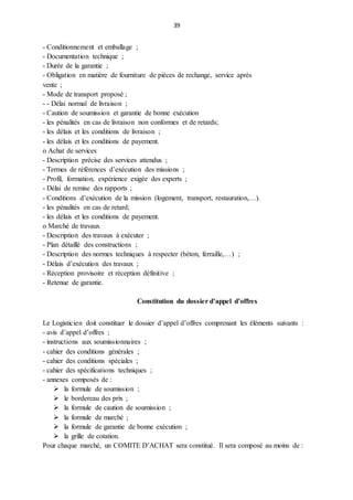 39
- Conditionnement et emballage ;
- Documentation technique ;
- Durée de la garantie ;
- Obligation en matière de fourniture de pièces de rechange, service après
vente ;
- Mode de transport proposé ;
- - Délai normal de livraison ;
- Caution de soumission et garantie de bonne exécution
- les pénalités en cas de livraison non conformes et de retards;
- les délais et les conditions de livraison ;
- les délais et les conditions de payement.
o Achat de services
- Description précise des services attendus ;
- Termes de références d’exécution des missions ;
- Profil, formation, expérience exigée des experts ;
- Délai de remise des rapports ;
- Conditions d’exécution de la mission (logement, transport, restauration,…).
- les pénalités en cas de retard;
- les délais et les conditions de payement.
o Marché de travaux
- Description des travaux à exécuter ;
- Plan détaillé des constructions ;
- Description des normes techniques à respecter (béton, ferraille,…) ;
- Délais d’exécution des travaux ;
- Réception provisoire et réception définitive ;
- Retenue de garantie.
Constitution du dossier d’appel d’offres
Le Logisticien doit constituer le dossier d’appel d’offres comprenant les éléments suivants :
- avis d’appel d’offres ;
- instructions aux soumissionnaires ;
- cahier des conditions générales ;
- cahier des conditions spéciales ;
- cahier des spécifications techniques ;
- annexes composés de :
 la formule de soumission ;
 le bordereau des prix ;
 la formule de caution de soumission ;
 la formule de marché ;
 la formule de garantie de bonne exécution ;
 la grille de cotation.
Pour chaque marché, un COMITE D’ACHAT sera constitué. Il sera composé au moins de :
 