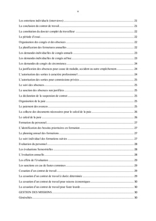 v
Les entretiens individuels (interviews) ......................................................................................... 21
La conclusion du contrat de travail............................................................................................... 21
La constitution du dossier complet du travailleur .......................................................................... 22
La période d’essai....................................................................................................................... 22
Organisation des congés et des absences ...................................................................................... 22
La planification des fermetures annuelles ..................................................................................... 22
Les demandes individuelles de congés annuels ............................................................................. 23
Les demandes individuelles de congés ad hoc............................................................................... 23
Les demandes de congés de circonstance...................................................................................... 24
La justification des absences pour cause de maladie, accident ou autre empêchement...................... 24
L’autorisation des sorties à caractère professionnel ....................................................................... 24
L’autorisation des sorties pour commissions privées ..................................................................... 25
Le suivi des absences.................................................................................................................. 25
La sanction des absences non justifiées ........................................................................................ 25
La déclaration de la suspension de contrat .................................................................................... 25
Organisation de la paie................................................................................................................ 25
Le paiement des avances............................................................................................................. 25
La collecte des documents nécessaires pour le calcul de la paie...................................................... 26
Le calcul de la paie ..................................................................................................................... 26
Formation du personnel............................................................................................................... 27
L’identification des besoins prioritaires en formation .................................................................... 27
Le planning annuel des formations............................................................................................... 27
Le suivi individuel des formations suivies .................................................................................... 27
Evaluation du personnel.............................................................................................................. 28
Les évaluations Semestrielles ...................................................................................................... 28
L’évaluation annuelle.................................................................................................................. 28
Les effets de l’évaluation ............................................................................................................ 29
Les sanctions en cas de fautes commises ...................................................................................... 29
Cessation d’un contrat de travail.................................................................................................. 29
La cessation d’un contrat de travail à durée déterminée ................................................................. 29
La cessation d’un contrat de travail pour raisons économiques....................................................... 30
La cessation d’un contrat de travail pour faute lourde.................................................................... 30
GESTION DES MISSIONS........................................................................................................ 30
Généralités................................................................................................................................. 30
 