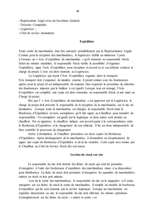 40
- Représentant Légal et/ou du Secrétaire Général;
- Trésorier Comptable;
- Logisticien ;
- Chef de service demandeur.
Expédition
Toute sortie de marchandise doit être autorisée préalablement par la Représentation Légale
Comme pour la réception des marchandises, le logisticien établit au minimum 3 jours
à l’avance un « Avis d’expédition de marchandise » qu’il transmet au responsable Stock.
Selon les mêmes modalités, le responsable Stock vérifie la possibilité d’organiser
l’expédition, signe l’avis d’expédition pour réception et accord et, le cas échéant contacte le
chargé de projet. L’avis est alors transmis au Logisticien.
Le Logisticien qui reçoit l’Avis d’expédition organise alors le transport.
Si le transport doit s’organiser de manière externe, il prend contact avec les fournisseurs
agréés pour le projet (il est indispensable de toujours bien respecter la procédure de sélection
des fournisseurs imposée par le bailleur à cet égard). Lorsque tout est arrangé, l’Avis
d’expédition est complété, une copie est alors transmise au responsable Stock et une autre au
Chargé de projet.
Dès que l’ « Avis d’expédition de marchandise » est approuvé par le Logisticien, le
chargé de projet doit prévenir le responsable de la réception de la marchandise sur le site de
destination. Lorsque toute la marchandise est chargée, le responsable Stock émet le
Bordereau d’Expédition en trois exemplaires qu’il fait signer au Chauffeur pour transfert de
responsabilité. Un exemplaire est gardé par la logistique et deux autres sont donnés au
chauffeur. Par sa signature, le chauffeur indique son accord quant à la correspondance entre
le Bordereau d’Expédition et le chargement de son véhicule. Il lui est donc indispensable de
bien contrôler le processus de chargement.
Arrivé à destination, le Chauffeur présentera ses deux copies du Bordereau
d’Expédition. Après déchargement de la marchandise, il demandera au réceptionnaire de
signer une copie du Bordereau d’Expédition et de la lui remettre. Cette copie sera remise par
le Chauffeur au Chef de Service Stock dès son retour.
Gestion du stock sur site
Le responsable du site doit détenir des fiches de stock qui vont lui permettre
d’enregistrer à l’aide des bordereaux d’expédition des marchandises mises à sa disposition
pour distribution. La fiche de stock doit permettre d’enregistrer les quantités de marchandises
entrées en stock et leur prix unitaire.
Lors de la sortie des marchandises, le responsable du site ou le magasiner si il existe
enregistre sur ses fiches de stock la sortie de marchandise. Il remplit un modèle de bordereau
d’expédition qui lui sera transmis par le service logistique. Lorsque un marchandise est
expédiée directement au site, le responsable du site doit effectuer les mêmes opérations
d’enregistrement sur les fiches de stock : « entrée et sortie » et
 