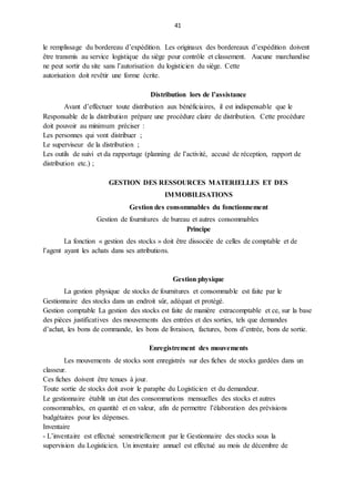 41
le remplissage du bordereau d’expédition. Les originaux des bordereaux d’expédition doivent
être transmis au service logistique du siège pour contrôle et classement. Aucune marchandise
ne peut sortir du site sans l’autorisation du logisticien du siège. Cette
autorisation doit revêtir une forme écrite.
Distribution lors de l’assistance
Avant d’effectuer toute distribution aux bénéficiaires, il est indispensable que le
Responsable de la distribution prépare une procédure claire de distribution. Cette procédure
doit pouvoir au minimum préciser :
Les personnes qui vont distribuer ;
Le superviseur de la distribution ;
Les outils de suivi et da rapportage (planning de l’activité, accusé de réception, rapport de
distribution etc.) ;
GESTION DES RESSOURCES MATERIELLES ET DES
IMMOBILISATIONS
Gestion des consommables du fonctionnement
Gestion de fournitures de bureau et autres consommables
Principe
La fonction « gestion des stocks » doit être dissociée de celles de comptable et de
l’agent ayant les achats dans ses attributions.
Gestion physique
La gestion physique de stocks de fournitures et consommable est faite par le
Gestionnaire des stocks dans un endroit sûr, adéquat et protégé.
Gestion comptable La gestion des stocks est faite de manière extracomptable et ce, sur la base
des pièces justificatives des mouvements des entrées et des sorties, tels que demandes
d’achat, les bons de commande, les bons de livraison, factures, bons d’entrée, bons de sortie.
Enregistrement des mouvements
Les mouvements de stocks sont enregistrés sur des fiches de stocks gardées dans un
classeur.
Ces fiches doivent être tenues à jour.
Toute sortie de stocks doit avoir le paraphe du Logisticien et du demandeur.
Le gestionnaire établit un état des consommations mensuelles des stocks et autres
consommables, en quantité et en valeur, afin de permettre l’élaboration des prévisions
budgétaires pour les dépenses.
Inventaire
- L’inventaire est effectué semestriellement par le Gestionnaire des stocks sous la
supervision du Logisticien. Un inventaire annuel est effectué au mois de décembre de
 
