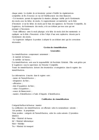 42
chaque année. Le résultat de cet inventaire permet d’établir les régularisations
comptables de fin d’exercice en vue de l’établissement des états financiers.
- Cet inventaire permet de rapprocher la situation physique établie par le Gestionnaire
des stocks avec les fiches de stocks. Ce rapprochement est matérialisé sur la fiche
d’inventaire et sur les fiches de stocks par le biais des signatures du Trésorier Comptable, du
Logisticien, du Gestionnaire des stocks, et le cas échéant par tous ceux qui ont
participé à l’inventaire.
- Toute différence entre le stock physique et la fiche de stocks doit être mentionnée et
expliquée sur la fiche d’inventaire et fera l’objet d’une note explicative dressée par le
Gestionnaire des stocks.
- Le Logisticien indiquera la position à adopter le cas échéant ainsi que les corrections
nécessaires.
Gestion des immobilisations
Généralités
Les immobilisations comprennent notamment :
- le matériel de bureau ;
- le mobilier de bureau ;
Ces immobilisations sont sous la responsabilité du Secrétaire Générale. Elles sont gérées par
le Logisticien sous la supervision du Trésorier Comptable.
Toutes les immobilisations doivent être inventoriées et enregistrées dans le registre des
immobilisations.
Les informations à inscrire dans le registre sont :
- nature de l’immobilisation ;
- désignation du bien ;
- affectation ;
- date d’acquisition du bien ;
- valeur d’acquisition ;
- source de financement ;
- numéro d’identification à l’aide d’étiquette d’identification.
Codification des immobilisations
Catégorie/bailleur/utilisateur /numéro
La codification des immobilisations est effectuée selon la nomenclature suivante :
1ère position : le propriétaire
2ème position : catégorie de l’immobilisation, selon les codes suivants (3 premières
initiales):
Mat = Matériel de bureau
Inf = Matériel informatique
Mob = Mobilier
Tra = Matériel de transport
 