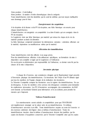 43
3ème position : Code bailleur
4ème position : le numéro d’ordre chronologique dans la catégorie.
Toute immobilisation doit être identifiée par le code lui attribué, par tout moyen ineffaçable
sans dommage pour le bien.
.Enregistrement des acquisitions
A la réception de la facture et du PV de réception, une fiche historique est ouverte pour
chaque immobilisation.
L’immobilisation est enregistrée en comptabilité à sa date d’entrée qui est consignée dans le
PV de réception.
Le Logisticien tient une fiche historique par matériel qui retrace les étapes de la vie du
matériel pendant sa durée de détention.
La fiche historique comprend notamment les informations suivantes : entretiens effectués sur
le matériel, réparations ou modifications subies par le matériel.
Affectation des immobilisations
Toute immobilisation doit être affectée à un usage précis.
Pour des immobilisations affectées à des utilisateurs spécifiques, un formulaire de mise à
disposition sera complété et signé par le Logisticien et l’utilisateur.
En cas de perte ou détérioration par responsabilité de l’utilisateur, ce dernier reste lié par les
clauses de la mise à disposition.
.Inventaire physique
A chaque fin d’exercice, une commission désignée par le Représentant Légal procède
à l’inventaire physique des immobilisations. Cet inventaire fait l’objet d’un PV dûment signé
par tous les membres de l’équipe chargée de la réalisation des inventaires.
Le Trésorier Comptable compare les inventaires avec le registre des immobilisations. En cas
de divergence, il avise les membres et les services des divergences constatées pour demander
les explications nécessaires. Les PV d’inventaires accompagnés des commentaires du DAF
sont transmis au Secrétariat Général pour information et le cas échéant, pour prendre les
mesures qui s’imposent.
Tableau d’amortissement
Les amortissements seront calculés et comptabilisés pour que l’INATRASO
soit régulièrement renseigné sur la valeur nette de ses immobilisations. Un tableau
d’amortissement sera tenu à cet effet. Toute immobilisation acquise au cours de l’exercice et
des exercices antérieurs doit figurer dans ce tableau d’amortissement. Toutes les
immobilisations inscrites dans le tableau d’amortissement doivent être justifiées par les
copies des factures d’acquisition conservées par le Trésorier Comptable ainsi que les copies
 