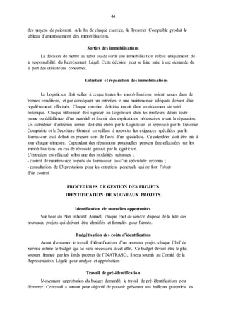 44
des moyens de paiement. A la fin de chaque exercice, le Trésorier Comptable produit le
tableau d’amortissement des immobilisations.
Sorties des immobilisations
La décision de mettre au rebut ou de sortir une immobilisation relève uniquement de
la responsabilité du Représentant Légal. Cette décision peut se faire suite à une demande de
la part des utilisateurs concernés.
Entretien et réparation des immobilisations
Le Logisticien doit veiller à ce que toutes les immobilisations soient tenues dans de
bonnes conditions, et par conséquent un entretien et une maintenance adéquats doivent être
régulièrement effectués. Chaque entretien doit être inscrit dans un document de suivi
historique. Chaque utilisateur doit signaler au Logisticien dans les meilleurs délais toute
panne ou défaillance d’un matériel et fournir des explications nécessaires avant la réparation.
Un calendrier d’entretien annuel doit être établi par le Logisticien et approuvé par le Trésorier
Comptable et le Secrétaire Général en veillant à respecter les exigences spécifiées par le
fournisseur ou à défaut en prenant soin de l’avis d’un spécialiste. Ce calendrier doit être mis à
jour chaque trimestre. Cependant des réparations ponctuelles peuvent être effectuées sur les
immobilisations en cas de nécessité prouvé par le logisticien.
L’entretien est effectué selon une des modalités suivantes :
- contrat de maintenance auprès du fournisseur ou d’un spécialiste reconnu ;
- consultation de 03 prestations pour les entretiens ponctuels qui ne font l’objet
d’un contrat.
PROCEDURES DE GESTION DES PROJETS
IDENTIFICATION DE NOUVEAUX PROJETS
Identification de nouvelles opportunités
Sur base du Plan Indicatif Annuel, chaque chef de service dispose de la liste des
nouveaux projets qui doivent être identifiés et formulés pour l’année.
Budgétisation des coûts d’identification
Avant d’entamer le travail d’identification d’un nouveau projet, chaque Chef de
Service estime le budget qui lui sera nécessaire à cet effet. Ce budget devant être le plus
souvent financé par les fonds propres de l’INATRASO, il sera soumis au Comité de la
Représentation Légale pour analyse et approbation.
Travail de pré-identification
Moyennant approbation du budget demandé, le travail de pré-identification peut
démarrer. Ce travail a surtout pour objectif de pouvoir présenter aux bailleurs potentiels les
 