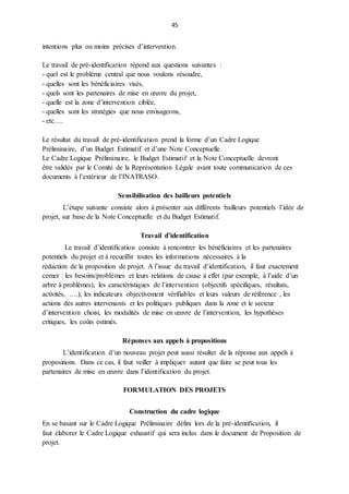 45
intentions plus ou moins précises d’intervention.
Le travail de pré-identification répond aux questions suivantes :
- quel est le problème central que nous voulons résoudre,
- quelles sont les bénéficiaires visés,
- quels sont les partenaires de mise en œuvre du projet,
- quelle est la zone d’intervention ciblée,
- quelles sont les stratégies que nous envisageons,
- etc….
Le résultat du travail de pré-identification prend la forme d’un Cadre Logique
Préliminaire, d’un Budget Estimatif et d’une Note Conceptuelle.
Le Cadre Logique Préliminaire, le Budget Estimatif et la Note Conceptuelle devront
être validés par le Comité de la Représentation Légale avant toute communication de ces
documents à l’extérieur de l’INATRASO.
Sensibilisation des bailleurs potentiels
L’étape suivante consiste alors à présenter aux différents bailleurs potentiels l’idée de
projet, sur base de la Note Conceptuelle et du Budget Estimatif.
Travail d’identification
Le travail d’identification consiste à rencontrer les bénéficiaires et les partenaires
potentiels du projet et à recueillir toutes les informations nécessaires à la
rédaction de la proposition de projet. A l’issue du travail d’identification, il faut exactement
cerner : les besoins/problèmes et leurs relations de cause à effet (par exemple, à l’aide d’un
arbre à problèmes), les caractéristiques de l’intervention (objectifs spécifiques, résultats,
activités, ….), les indicateurs objectivement vérifiables et leurs valeurs de référence , les
actions des autres intervenants et les politiques publiques dans la zone et le secteur
d’intervention choisi, les modalités de mise en œuvre de l’intervention, les hypothèses
critiques, les coûts estimés.
Réponses aux appels à propositions
L’identification d’un nouveau projet peut aussi résulter de la réponse aux appels à
propositions. Dans ce cas, il faut veiller à impliquer autant que faire se peut tous les
partenaires de mise en œuvre dans l’identification du projet.
FORMULATION DES PROJETS
Construction du cadre logique
En se basant sur le Cadre Logique Préliminaire défini lors de la pré-identification, il
faut élaborer le Cadre Logique exhaustif qui sera inclus dans le document de Proposition de
projet.
 