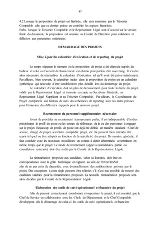 47
4.2 Lorsque la proposition de projet est finalisée, elle sera transmise par le Trésorier
Comptable afin que ce dernier puisse en contrôler les aspects financiers.
Enfin, lorsque le Trésorier Comptable et le Représentant Légal sont d’accord sur la version
finale du document, la proposition est soumise au Comité de Direction pour validation et
diffusion aux partenaires extérieures.
DEMARRAGE DES PROJETS
Mise à jour du calendrier d’exécution et de reporting du projet
Le temps séparant le moment où la proposition de projet a été déposée auprès du
bailleur et celui ou l’accord de financement est obtenu peut parfois être assez long. Il s’avère
alors nécessaire de réactualiser le calendrier d’exécution tel qu’il avait été prévu initialement.
Par ailleurs, bien souvent, le calendrier inclus dans la proposition de projet est un calendrier
synthétique qui nécessite d’être sensiblement plus détaillé lors du démarrage du projet.
Le calendrier d’exécution doit un plan de décaissement pour toute la durée du projet,
validé par le Représentant Légal et transmis en copie au Secrétaire Générale, au
Représentant Légal Suppléant et au Trésorier Comptable. Par ailleurs, le Coordinateur du
Projet complètera son tableau de suivi des échéances de reporting avec les dates prévues
pour l’émission des différents rapports pour le nouveau projet.
Recrutement du personnel supplémentaire nécessaire
Avant de procéder au recrutement à proprement parler, il est indispensable d’arrêter
précisément le profil de poste ou les termes de références de la ou des personnes à engager
sur le projet. Beaucoup de profils de poste ont déjà été définis de manière standard : Chef de
service, chargé de projet, secrétaire comptable projet, etc. Ils peuvent bien entendu être
repris tel quel ou être adaptés en fonction de la spécificité du projet. De manière générale, il
faut conclure avec les nouveaux travailleurs un contrat à durée déterminée, se terminant en
même temps que le projet. Le mode de recrutement (appel à candidatures public ou
consultation restreinte) doit être arrêté par le Comité de la Représentation Légale.
La rémunération proposée aux candidats, selon sa fonction, doit être en
correspondance avec la grille barémique en vigueur au sein de l’INATRASO
afin de ne pas créer de disparités, avec éventuellement des améliorations prévues par le
projet. Des exceptions à cette règle peuvent être tolérées s’il n’est pas possible de trouver des
candidats valables pour la rémunération proposée. La nouvelle rémunération proposée sera
alors décidée par le Comité de la Représentation Légale.
Elaboration des outils de suivi opérationnel et financier du projet
Afin de pouvoir correctement coordonner et superviser le projet, il est essentiel que le
Chef de Service en collaboration avec les Chefs de Département et le Chef Comptable
développent dès le démarrage de celui-ci les outils de suivi opérationnels et financiers
 