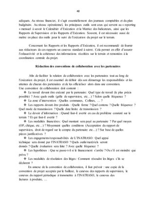 48
adéquats. Au niveau financier, il s’agit essentiellement des journaux comptables et du plan
budgétaire. Au niveau opérationnel, les principaux outils sont ceux qui servent au « reporting
» mensuel à savoir le Calendrier d’Exécution et la Matrice des Indicateurs, ainsi que les
Rapports de Supervision et les Rapports d’Exécution. Souvent, il est nécessaire aussi de
mettre en place des outils pour le suivi de l’exécution du projet sur le terrain.
Concernant les Rapports et les Rapports d’Exécution, il est recommandé de fournir
aux rédacteurs de ces rapports un canevas standard à suivre. Cela permet en effet d’assurer
l’exhaustivité et la cohérence des informations récoltées sur le terrain et remontées à la
coordination centrale du projet.
Rédaction des conventions de collaboration avec les partenaires
Afin de faciliter la relation de collaboration avec les partenaires tout au long de
l’exécution du projet, il est essentiel de définir dès son démarrage les responsabilités et les
attentes de chacun des partenaires et de les officialiser alors dans une convention.
Une convention de collaboration doit contenir :
 Le travail devant être exécuté par le partenaire: Quel type de travail (le plus précis
possible) ? Avec quels outils (grille de supervision, etc…) ? Selon quelle fréquence ?
 La zone d’intervention : Quelles communes, Collines, … ?
 Les rapports devant être produits : Quelle forme ? Quel contenu ? Quelle fréquence ?
Quel mode de transmission ? Quelle date limite de transmission ?
 Le devoir d’information : Quand faut-il avertir en cas de problème constaté sur le
terrain ? Et qui faut-il avertir ?
 Les modalités financières: Quel montant sera payé au partenaire ? Par quel moyen
(OP, chèque, etc…) ? Moyennant quelles conditions (Acceptation du rapport de
supervision, droit de regard sur le compte du partenaire etc…) ? Sur base de quelles
pièces justificatives ?
 Les engagements/responsabilités de L’INATRASO: Quel appui
technique sera donné par l’INATRASO ? Quels outils/matériels seront
donnés ? Quelle évaluation sera faite ? Avec quelle fréquence ?
 Les hypothèses : Que se passe-t-il si le financement s’arrête ? Ou s’il est moindre que
prévu ?
 Les modalités de résolution des litiges: Comment résoudre les litiges s’ils se
déclarent ?
En annexe de la convention de collaboration, il faut prévoir : une copie de la
convention de projet acceptée par le bailleur, le canevas des rapports de supervision, le
canevas du rapport périodique à transmettre à l’INATRASO, le canevas des
factures à produire, …
 