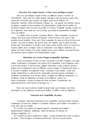 49
Ouverture d’un compte bancaire et d’une caisse spécifique au projet
Afin de ne pas mélanger l’argent destiné aux différents projets et activités de
l’INATRASO, il faut ouvrir un compte bancaire spécifique pour tout nouveau projet. Pour
assurer plus de sécurité dans la gestion de l’argent donné par les bailleurs, les
transactions bancaires (Ordre de Paiement, Chèques, etc…) ne peuvent être autorisés que par
la signature conjointe de deux membres de la Représentation Légale dont un membre du
Secrétariat Général. Dans la mesure du possible, le Trésorier Comptable constitue toujours un
des 2 signataires étant donné que c’est ce dernier qui possède la responsabilité du budget
envers les bailleurs.
Le compte ouvert, le premier versement effectué , il faut commander un carnet de
chèques ainsi qu’un carnet d’Ordres de Paiement. Pour l’ouverture de la caisse, il faut
procéder à deux formalités. D’une part, il faut commander les carnets de Bons de Caisse avec
3 copies : une pour la caissière, une pour le client, une originale pour le journal de caisse,
D’autre part, il faut informer la caissière de la création d’une nouvelle caisse, lui octroyer un
nouveau registre pour y consigner toutes les transactions et lui indiquer clairement qui
autorise les sorties d’argent. Les sorties d’argent sur les caisses affectées aux projets doivent
être autorisées par les membres de la Représentation Légale.
Information des services d’appui (comptabilité, logistique)
Avant de commencer la mise en œuvre d’un projet, il est utile d’organiser une petite
réunion d’information à destination des services de la comptabilité et de la logistique stock.
Lors de cette réunion, le chef de service explique brièvement en quoi consiste le projet et
quelles sont ses implications pour ces différents services d’appui. Le Représentant Légal et
le Trésorier Comptable sont également invités à participer à cette réunion. Avant cette
réunion d’information, le chef de service responsable du projet transmet le formulaire «
Notification de lancement d’un nouveau projet » complété aux différents participants. Ce
formulaire résume les implications du projet sur les différents services (en
termes de facturation, de prise en charge des coûts du charroi, d’organisation des
approvisionnements et des besoins de stockage, etc…).
Enfin, une copie du dossier complet du projet (ainsi que du budget sous format
électronique) tel que finalement accepté par le bailleur est diffusé à tous les utilisateurs.
Lancement de la comptabilité du projet
La première étape dans le lancement de la comptabilité du projet consiste à prendre
connaissance de toutes les conditions et contraintes imposées par le bailleur en la matière. Il
s’agit entre autre de connaître:
 La forme et le contenu des rapports financiers demandés par le bailleur :
Rapprochement budgétaire synthétique, Détail des dépenses de chacune des
rubriques budgétaires, etc….
 La qualité des pièces justificatives exigées : A partir de quand faut-il faire un appel à
pro forma, ? Faut-il toujours un bordereau de livraison ? Qu’est-ce qu’une facture
 