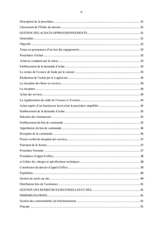 vi
Description de la procédure......................................................................................................... 31
Classement de l’Ordre de mission................................................................................................ 31
GESTION DES ACHATS/APPROVISIONNEMENTS................................................................ 31
Généralités................................................................................................................................. 31
Objectifs .................................................................................................................................... 32
Tenue en permanence d’un état des engagements.......................................................................... 32
Procédures d’achat...................................................................................................................... 33
Achat au comptant par la caisse................................................................................................... 33
Etablissement de la demande d’achat........................................................................................... 33
La remise de l’avance de fonds par le caissier............................................................................... 33
Réalisation de l’achat par le Logisticien ....................................................................................... 34
La réception des biens ou services ............................................................................................... 34
La réception ............................................................................................................................... 34
Achat des services ...................................................................................................................... 34
La régularisation du solde de l’avance (s’il existe) ........................................................................ 34
Achat auprès d’un fournisseur local selon la procédure simplifiée.................................................. 35
Etablissement de la demande d’achat........................................................................................... 35
Sélection des fournisseurs ........................................................................................................... 35
Etablissement du bon de commande............................................................................................. 35
Approbation du bon de commande............................................................................................... 36
Réception de la commande.......................................................................................................... 36
Procès-verbal de réception des services........................................................................................ 37
Paiement de la facture................................................................................................................. 37
Procédure Normale..................................................................................................................... 37
Procédures d’appel d’offres......................................................................................................... 38
a) Cahier des charges et spécifications techniques......................................................................... 38
Constitution du dossier d’appel d’offres ....................................................................................... 39
Expédition.................................................................................................................................. 40
Gestion du stock sur site.............................................................................................................. 40
Distribution lors de l’assistance ................................................................................................... 41
GESTION DES RESSOURCES MATERIELLES ET DES........................................................... 41
IMMOBILISATIONS................................................................................................................. 41
Gestion des consommables du fonctionnement ............................................................................. 41
Principe ..................................................................................................................................... 41
 