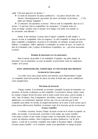 50
valide ? Qui doit approuver les factures ?
 Le mode de classement des pièces justificatives : Les pièces doivent-elles être
classées chronologiquement par journal (de caisse, de banque, de provisions, …) ? Ou
plutôt par rubrique budgétaire ?
 Le traitement des opérations en devises : Doit-on tenir la comptabilité dans un ou 2
devises ? A quel taux doit-on comptabiliser les transactions ? Comment traiter les
écarts de change constatés entre le moment où le budget a été établi et le moment où
les versements sont effectués ?
Ensuite il faut introduire le projet dans le logiciel comptable de telle manière à
pouvoir en tenir la comptabilité selon ses exigences. Le chef comptable se charge de créer les
plans comptables et budgétaires du projet et d’y introduire les montants acceptés par le/les
bailleurs. La logistique veillera également à commander les carnets de reçus , les carnets de
Bon de Commandes (min 3 copies), de Bordereau d’expédition, etc …qui seront nécessaires
au projet.
Réunion de lancement avec les partenaires
Dans la mesure du possible, il est souhaitable d’organiser une petite réunion de
lancement avec les partenaires au cours de laquelle on peut donner toutes les explications
voulues sur le projet.
SUIVI ADMINISTRATIF, COMPTABLE ET FINANCIER DES PROJETS
Gestion de la Caisse projet
Les sorties de la caisse projet doivent être autorisée par la Représentation Légale.
Le comptable projet doit présenter les pièces de retrait de fonds ainsi que les codifications
avant enregistrement.
Prévisions de trésorerie
Chaque semaine, il est demandé au secrétaire comptable du projet de transmettre ses
prévisions de besoins en dépenses au chef comptable. Ces prévisions doivent estimer toutes
les sommes d’argent devant être prises pour le projet à partir de la caisse, pour la semaine à
venir : frais de mission, frais d’organisation des ateliers, avances terrain, Cet exercice de
planification est extrêmement important dès lors que c’est sur cette base que le chef
comptable peut estimer les besoins de réapprovisionnement de la caisse et donc assurer que le
projet pourra effectivement bénéficier au moment voulu de la trésorerie qui lui est nécessaire.
Avances à justifier
A certaines occasions, lorsque l’équipe du projet se rend sur le terrain ou organise un
atelier, par exemple, il est nécessaire d’accorder à cette équipe une avance à justifier.
Cette avance consiste en une somme d’argent remise au responsable de la mission pour
couvrir des dépenses estimées, dont il rapportera les pièces justificatives à la fin de la
mission. A cette fin, le secrétaire comptable doit remplir le document intitulé « Demande
d’avance projet à justifier » et le soumettre ensuite pour approbation au chargé de projet
 