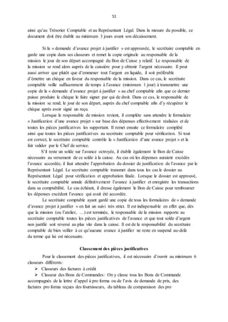 51
ainsi qu’au Trésorier Comptable et au Représentant Légal. Dans la mesure du possible, ce
document doit être établit au minimum 3 jours avant son décaissement.
Si la « demande d’avance projet à justifier » est approuvée, le secrétaire comptable en
garde une copie dans ses classeurs et remet la copie originale au responsable de la
mission le jour de son départ accompagné du Bon de Caisse y relatif. Le responsable de
la mission se rend alors auprès de la caissière pour y obtenir l’argent nécessaire. Il peut
aussi arriver que plutôt que d’emmener tout l’argent en liquide, il soit préférable
d’émettre un chèque en faveur du responsable de la mission. Dans ce cas, le secrétaire
comptable veille suffisamment de temps à l’avance (minimum 1 jour) à transmettre une
copie de la « demande d’avance projet à justifier » au chef comptable afin que ce dernier
puisse produire le chèque le faire signer par qui de droit. Dans ce cas, le responsable de
la mission se rend, le jour de son départ, auprès du chef comptable afin d’y récupérer le
chèque après avoir signé un reçu.
Lorsque le responsable de mission revient, il complète sans attendre le formulaire
« Justification d’une avance projet » sur base des dépenses effectivement réalisées et de
toutes les pièces justificatives les supportant. Il remet ensuite ce formulaire complété
ainsi que toutes les pièces justificatives au secrétaire comptable pour vérification. Si tout
est correct, le secrétaire comptable contrôle la « Justification d’une avance projet » et la
fait valider par le Chef de service.
S’il reste un solde sur l’avance octroyée, il établit également le Bon de Caisse
nécessaire au versement de ce solde à la caisse. Au cas où les dépenses auraient excédés
l’avance accordée, il faut attendre l’approbation du dossier de justification de l’avance par le
Représentant Légal. Le secrétaire comptable transmet dans tous les cas le dossier au
Représentant Légal pour vérification et approbation finale. Lorsque le dossier est approuvé,
le secrétaire comptable annule définitivement l’avance à justifier et enregistre les transactions
dans sa comptabilité. Le cas échéant, il dresse également le Bon de Caisse pour rembourser
les dépenses excédent l’avance qui avait été accordée.
Le secrétaire comptable ayant gardé une copie de tous les formulaires de « demande
d’avance projet à justifier » en fait un suivi très strict. Il est indispensable en effet que, dès
que la mission (ou l’atelier, …) est terminée, le responsable de la mission rapporte au
secrétaire comptable toutes les pièces justificatives de l’avance et que tout solde d’argent
non justifié soit reversé au plus vite dans la caisse. Il est de la responsabilité du secrétaire
comptable de bien veiller à ce qu’aucune avance à justifier ne reste en suspend au-delà
du terme qui lui est nécessaire.
Classement des pièces justificatives
Pour le classement des pièces justificatives, il est nécessaire d’ouvrir au minimum 6
classeurs différents:
 Classeurs des factures à crédit
 Classeur des Bons de Commandes: On y classe tous les Bons de Commande
accompagnés de la lettre d’appel à pro forma ou de l’avis de demande de prix, des
factures pro forma reçues des fournisseurs, du tableau de comparaison des pro
 