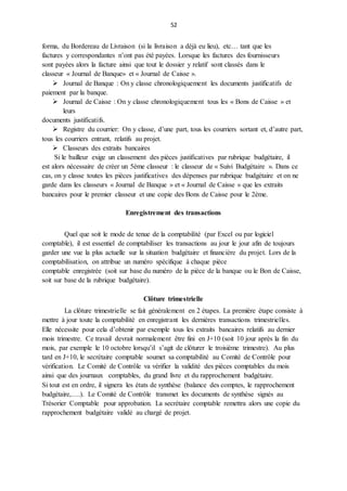 52
forma, du Bordereau de Livraison (si la livraison a déjà eu lieu), etc… tant que les
factures y correspondantes n’ont pas été payées. Lorsque les factures des fournisseurs
sont payées alors la facture ainsi que tout le dossier y relatif sont classés dans le
classeur « Journal de Banque» et « Journal de Caisse ».
 Journal de Banque : On y classe chronologiquement les documents justificatifs de
paiement par la banque.
 Journal de Caisse : On y classe chronologiquement tous les « Bons de Caisse » et
leurs
documents justificatifs.
 Registre du courrier: On y classe, d’une part, tous les courriers sortant et, d’autre part,
tous les courriers entrant, relatifs au projet.
 Classeurs des extraits bancaires
Si le bailleur exige un classement des pièces justificatives par rubrique budgétaire, il
est alors nécessaire de créer un 5ème classeur : le classeur de « Suivi Budgétaire ». Dans ce
cas, on y classe toutes les pièces justificatives des dépenses par rubrique budgétaire et on ne
garde dans les classeurs « Journal de Banque » et « Journal de Caisse » que les extraits
bancaires pour le premier classeur et une copie des Bons de Caisse pour le 2ème.
Enregistrement des transactions
Quel que soit le mode de tenue de la comptabilité (par Excel ou par logiciel
comptable), il est essentiel de comptabiliser les transactions au jour le jour afin de toujours
garder une vue la plus actuelle sur la situation budgétaire et financière du projet. Lors de la
comptabilisation, on attribue un numéro spécifique à chaque pièce
comptable enregistrée (soit sur base du numéro de la pièce de la banque ou le Bon de Caisse,
soit sur base de la rubrique budgétaire).
Clôture trimestrielle
La clôture trimestrielle se fait généralement en 2 étapes. La première étape consiste à
mettre à jour toute la comptabilité en enregistrant les dernières transactions trimestrielles.
Elle nécessite pour cela d’obtenir par exemple tous les extraits bancaires relatifs au dernier
mois trimestre. Ce travail devrait normalement être fini en J+10 (soit 10 jour après la fin du
mois, par exemple le 10 octobre lorsqu’il s’agit de clôturer le troisième trimestre). Au plus
tard en J+10, le secrétaire comptable soumet sa comptabilité au Comité de Contrôle pour
vérification. Le Comité de Contrôle va vérifier la validité des pièces comptables du mois
ainsi que des journaux comptables, du grand livre et du rapprochement budgétaire.
Si tout est en ordre, il signera les états de synthèse (balance des comptes, le rapprochement
budgétaire,….). Le Comité de Contrôle transmet les documents de synthèse signés au
Trésorier Comptable pour approbation. La secrétaire comptable remettra alors une copie du
rapprochement budgétaire validé au chargé de projet.
 