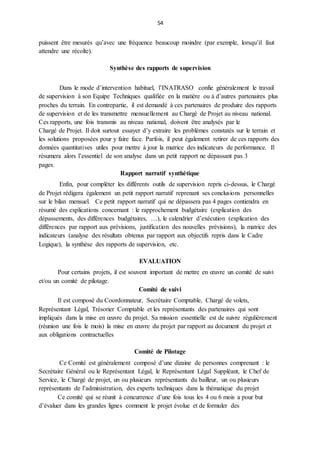 54
puissent être mesurés qu’avec une fréquence beaucoup moindre (par exemple, lorsqu’il faut
attendre une récolte).
Synthèse des rapports de supervision
Dans le mode d’intervention habituel, l’INATRASO confie généralement le travail
de supervision à son Equipe Techniques qualifiée en la matière ou à d’autres partenaires plus
proches du terrain. En contrepartie, il est demandé à ces partenaires de produire des rapports
de supervision et de les transmettre mensuellement au Chargé de Projet au niveau national.
Ces rapports, une fois transmis au niveau national, doivent être analysés par le
Chargé de Projet. Il doit surtout essayer d’y extraire les problèmes constatés sur le terrain et
les solutions proposées pour y faire face. Parfois, il peut également retirer de ces rapports des
données quantitatives utiles pour mettre à jour la matrice des indicateurs de performance. Il
résumera alors l’essentiel de son analyse dans un petit rapport ne dépassant pas 3
pages.
Rapport narratif synthétique
Enfin, pour compléter les différents outils de supervision repris ci-dessus, le Chargé
de Projet rédigera également un petit rapport narratif reprenant ses conclusions personnelles
sur le bilan mensuel. Ce petit rapport narratif qui ne dépassera pas 4 pages contiendra en
résumé des explications concernant : le rapprochement budgétaire (explication des
dépassements, des différences budgétaires, …), le calendrier d’exécution (explication des
différences par rapport aux prévisions, justification des nouvelles prévisions), la matrice des
indicateurs (analyse des résultats obtenus par rapport aux objectifs repris dans le Cadre
Logique), la synthèse des rapports de supervision, etc.
EVALUATION
Pour certains projets, il est souvent important de mettre en œuvre un comité de suivi
et/ou un comité de pilotage.
Comité de suivi
Il est composé du Coordonnateur, Secrétaire Comptable, Chargé de volets,
Représentant Légal, Trésorier Comptable et les représentants des partenaires qui sont
impliqués dans la mise en œuvre du projet. Sa mission essentielle est de suivre régulièrement
(réunion une fois le mois) la mise en œuvre du projet par rapport au document du projet et
aux obligations contractuelles
Comité de Pilotage
Ce Comité est généralement composé d’une dizaine de personnes comprenant : le
Secrétaire Général ou le Représentant Légal, le Représentant Légal Suppléant, le Chef de
Service, le Chargé de projet, un ou plusieurs représentants du bailleur, un ou plusieurs
représentants de l’administration, des experts techniques dans la thématique du projet
Ce comité qui se réunit à concurrence d’une fois tous les 4 ou 6 mois a pour but
d’évaluer dans les grandes lignes comment le projet évolue et de formuler des
 