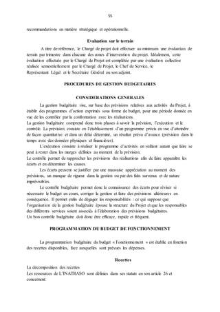 55
recommandations en matière stratégique et opérationnelle.
Evaluation sur le terrain
A titre de référence, le Chargé de projet doit effectuer au minimum une évaluation de
terrain par trimestre dans chacune des zones d’intervention du projet. Idéalement, cette
évaluation effectuée par le Chargé de Projet est complétée par une évaluation collective
réalisée semestriellement par le Chargé de Projet, le Chef de Service, le
Représentant Légal et le Secrétaire Général ou son adjoint.
PROCEDURES DE GESTION BUDGETAIRES
CONSIDERATIONS GENERALES
La gestion budgétaire vise, sur base des prévisions relatives aux activités du Projet, à
établir des programmes d’action exprimés sous forme de budget, pour une période donnée en
vue de les contrôler par la confrontation avec les réalisations.
La gestion budgétaire comprend donc trois phases à savoir la prévision, l’exécution et le
contrôle. La prévision consiste en l’établissement d’un programme précis en vue d’atteindre
de façon quantitative et dans un délai déterminé, un résultat prévu d’avance (prévision dans le
temps avec des données physiques et financières).
L’exécution consiste à réaliser le programme d’activités en veillant autant que faire se
peut à rester dans les marges définies au moment de la prévision.
Le contrôle permet de rapprocher les prévisions des réalisations afin de faire apparaître les
écarts et en déterminer les causes.
Les écarts peuvent se justifier par une mauvaise appréciation au moment des
prévisions, un manque de rigueur dans la gestion ou par des faits survenus et de nature
imprévisibles.
Le contrôle budgétaire permet donc la connaissance des écarts pour réviser si
nécessaire le budget en cours, corriger la gestion et faire des prévisions ultérieures en
conséquence. Il permet enfin de dégager les responsabilités : ce qui suppose que
l’organisation de la gestion budgétaire épouse la structure du Projet et que les responsables
des différents services soient associés à l’élaboration des prévisions budgétaires.
Un bon contrôle budgétaire doit donc être efficace, rapide et fréquent.
PROGRAMMATION DU BUDGET DE FONCTIONNEMENT
La programmation budgétaire du budget « Fonctionnement » est établie en fonction
des recettes disponibles, face auxquelles sont prévues les dépenses.
Recettes
La décomposition des recettes
Les ressources de L’INATRASO sont définies dans ses statuts en son article 26 et
concernent:
 