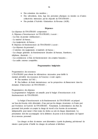 56
 Des cotisations des membres ;
 Des subventions, dons, legs des personnes physiques ou morales ou d’autres
collectivités intéressées par les objectifs de l’INATRASO ;
 Des produits d’Activités Génératrices de Revenus (AGR).
Dépenses
Les dépenses de l’INATRASO comprennent :
A. Dépenses d’investissement de l’INATRASO, à savoir :
- Les frais de premier établissement ;
- Le matériel de bureau ;
- Les équipements de bureau ;
B. Dépenses de fonctionnement de l’INATRASO à savoir :
- Les dépenses du personnel ;
- L’entretien des équipements et matériels de bureau ;
- Les charges générales de fonctionnement (location de bureaux, fournitures,
téléphone, électricité…) ;
- Les commissions et frais de fonctionnement des comptes bancaires ;
- Les audits externes comptables.
Programmation budgétaire
Programmation des ressources
L’INATRASO peut obtenir les informations nécessaires pour établir le
montant prévisible des ressources de l’exercice à venir auprès :
 Des membres de l’AG ;
 Des bailleurs de fonds internationaux sur les perspectives de financement dans les
domaines d’intervention de l’INATRASO ;
Programmation des dépenses
La programmation budgétaire est annuelle pour le budget d’investissement et de
fonctionnement de l’INATRASO.
Le budget d’investissement et de fonctionnement de l’INATRASO est préparé
sur base des besoins réels déterminés d’une part par les charges récurrentes et d’autre part
par l’évolution de l’activité de l’INATRASO. Notamment, la détermination des frais du
personnel doit prendre en compte la charge de travail et les besoins de recrutement
indispensable pour mener à bien toutes les tâches au sein de chaque département. La
présentation doit être accompagnée de la définition du poste et de la description de l’apport
de ce nouveau personnel.
.
Les charges en frais de mission sont déterminées à partir du planning prévisionnel de
mission ayant permis d’établir les charges de carburant et lubrifiant.
 