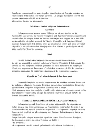 57
Les charges en consommables sont extrapolées des utilisations de l’exercice antérieur, en
tenant compte de l’évolution des charges de travail. Les charges d’assurances doivent être
prévues à leurs coûts effectifs sur la base des
informations fournies par les assureurs.
Exécution et suivi du budget de fonctionnement
Exécution
Le budget approuvé dans sa version définitive est mis en exécution par les
Responsables des services. Le Trésorier Comptable et le Secrétaire Général assurent le suivi
de l’exécution des budgets de tous les services. Les budgets sont engagés sur la base de la
version définitive du budget approuvé Le Trésorier Comptable et le Secrétaire Général
autorisent l’engagement de la dépense après que ce dernier ait vérifié qu’il existe un budget
disponible et les fonds nécessaires à l’engagement de la dépense et que la dépense ait été
initiée par le Chef de service concerné.
Suivi
Le suivi de l’exécution budgétaire doit se faire sur des bases mensuelles.
Ce suivi est un contrôle a posteriori réalisé par le Trésorier Comptable. Il doit produire des
tableaux de bord budgétaires mensuels permettant de suivre l’exécution des budgets par
département et par type de financement. Ces états leur permettront de faire les contrôles et
corrections nécessaires. Ils en informent régulièrement les responsables concernés.
Contrôle de l’exécution du budget de fonctionnement
Le contrôle budgétaire recherche les écarts entre les prévisions estimées d’avance et
les réalisations effectives. Au niveau des actions de correction, les réalisations doivent être
périodiquement comparées aux prévisions contenues dans le budget.
Ainsi, des écarts seront tirés, analysés et justifiés et les ajustements nécessaires seront opérés
pour atteindre l’objectif défini, en dépit des variations intervenues et ayant perturbé les
facteurs de décisions initiaux.
SYSTEME BUDGETAIRE INTEGRE A LA COMPTABILITE
Le budget est un outil de prévision, de gestion et de contrôle. La préparation du
budget implique une bonne connaissance de l’organisation, en particulier des coûts et une
bonne définition des objectifs quantitatifs et qualitatifs. La comptabilité analytique est à cet
égard, un outil privilégié car elle est orientée vers l’analyse du fonctionnement interne de
l’organisation.
Les produits et les charges peuvent être répartis en centres des coûts.(centre d’analyse)
Le découpage en centres de coûts a l’avantage de faciliter :
- les prévisions ;
- la comparaison entre les objectifs prévisionnels et les niveaux de réalisation ;
 