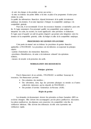 58
- le suivi des charges et des produits service par service ;
- la mise en évidence des points faibles et la mise en place d’un programme d’action pour
réduire les coûts.
La qualité des informations financières dépend étroitement de la qualité de traitement
analytique des données. Il est ainsi important d’intégrer la comptabilité analytique à la
comptabilité générale.
Pour cela, il est recommandé d’avoir des ressources humaines et matérielles pour cette
fin. Il s’agira notamment d’un personnel qualifié (en comptabilité) pour analyser et
interpréter les coûts, les recettes, les écarts significatifs entre prévisions et réalisations.
Il s’agira aussi d’acquérir un outil de gestion (logiciel) qui permet cette intégration entre les
données de la comptabilité générale, celles du budget et celles de la comptabilité analytique.
PROCEDURES DE GESTION FINANCIERE
Cette partie du manuel met en évidence les procédures de gestion financière
applicables à l’INATRASO. Les procédures ont été élaborées en respectant les principes
ciaprès:
- système d'autorisation des transactions financières,
- procédures d'identification, de saisie et de traitement exhaustif des opérations
réalisées,
- mesures de sécurité et de protection des actifs.
MOBILISATION DES RESSOURCES
Principes généraux
Pour le financement de ses activités, l’INATRASO va mobiliser beaucoup de
ressources. Son financement provient:
 Des cotisations des membres ;
 Des subventions, dons, legs des personnes physiques ou morales ou d’autres
collectivités intéressées par les objectifs de l’INATRASO ;
 Des produits d’Activités Génératrices de Revenus (AGR).
Règles de gestion
Les demandes de décaissement doivent être présentées en francs burundais (BIF) ou
en devise étrangère. Elles doivent être accompagnées par des pièces justificatives nécessaires.
Les pièces justificatives des dépenses sont conservées à la comptabilité à des fins de
vérification ultérieure. Elles devront être référencées de telle sorte à permettre une
vérification rapide.
 