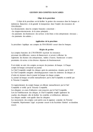 59
GESTION DES COMPTES BANCAIRES
Objet de la procédure
L’objet de la procédure est de faciliter la gestion des ressources dans les banques et
institutions financières et de garantir la transparence dans l’emploi des ressources de
l’INATRASO
Les décaissements dans les comptes bancaires concernent :
- les réapprovisionnements de la caisse principale ;
- les paiements des fournisseurs des services et des biens et des entrepreneurs (travaux) ;
- les paiements des salaires ;
Application de la procédure
La procédure s’applique aux comptes de l’INATRASO ouvert dans les banques.
Règles de gestion
Les comptes bancaires de L’INATRASO reçoivent les ressources
provenant des différentes sources de financement et servent à effectuer les
règlements des factures des entrepreneurs, maîtres d’œuvre, fournisseurs et autres
prestataires de service et des diverses dépenses de fonctionnement.
Il est réalisé un suivi des comptes au moyen des journaux de banque. A Chaque
compte de banque correspond un journal.
Le Chef Comptable remplit les chèques après les autorisations données par le DAF.
Le Chef Comptable enregistre chronologiquement toutes les émissions de chèques et
d’ordre de virement dans le journal de banque de chaque compte.
Le journal de banque est arrêté mensuellement par le chef Comptable et contrôlé par
le Trésorier Comptable.
Un rapprochement du compte banque est effectué mensuellement par le Chef
Comptable et vérifié par le Trésorier Comptable.
Les chéquiers en cours d’utilisation sont conservés par le Chef Comptable.
Lors de l’établissement des chèques, le Chef Comptable remplit également les
souches des chéquiers afin de faciliter les contrôles et vérifications ultérieurs.
Les chèques annulés sont agrafés dans les chéquiers.
Les mouvements des comptes sont opérés sous la signature conjointe du Trésorier
Comptable, Représentant Légal en premier ressort et du Secrétaire Général en deuxième
ressort.
 