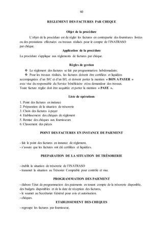 60
REGLEMENT DES FACTURES PAR CHEQUE
Objet de la procédure
L’objet de la procédure est de régler les factures en contrepartie des fournitures livrées
ou des prestations effectuées ou travaux réalisés pour le compte de l’INATRASO
par chèque.
Application de la procédure
La procédure s'applique aux règlements de factures par chèque.
Règles de gestion
 Le règlement des factures se fait par programmation hebdomadaire.
 Pour les travaux réalisés, les factures doivent être certifiées et liquidées
accompagnées d’un B/C et d’un B/L et doivent porter la mention « BON A PAYER »
avec visa du responsable du Service bénéficiaire et/ou demandeur des travaux.
Toute facture réglée doit être acquittée et porter la mention « PAYE ».
Liste de opérations
1. Point des factures en instance
2. Préparation de la situation de trésorerie
3. Choix des factures à payer
4. Etablissement des chèques de règlement
5. Remise des chèques aux fournisseurs
6. Classement des pièces
POINT DES FACTURES EN INSTANCE DE PAIEMENT
- fait le point des factures en instance de règlement,
- s’assure que les factures ont été certifiées et liquidées.
PREPARATION DE LA SITUATION DE TRÉSORERIE
- établit la situation de trésorerie de l’INATRASO
- transmet la situation au Trésorier Comptable pour contrôle et visa.
PROGRAMMATION DES PAIEMENT
- élabore l’état de programmation des paiements en tenant compte de la trésorerie disponible,
des budgets disponibles et de la date de réception des factures,
- le soumet au Secrétariat Général pour avis et autorisation.
- chèques.
ETABLISSEMENT DES CHEQUES
- regroupe les factures par fournisseur,
 