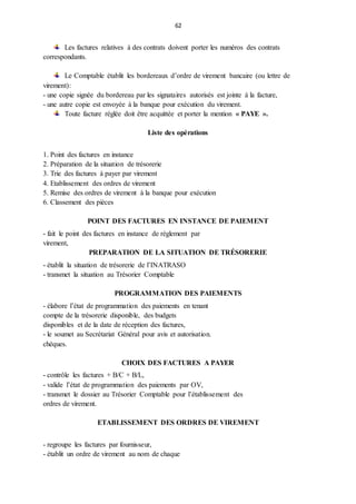 62
Les factures relatives à des contrats doivent porter les numéros des contrats
correspondants.
Le Comptable établit les bordereaux d’ordre de virement bancaire (ou lettre de
virement):
- une copie signée du bordereau par les signataires autorisés est jointe à la facture,
- une autre copie est envoyée à la banque pour exécution du virement.
Toute facture réglée doit être acquittée et porter la mention « PAYE ».
Liste des opérations
1. Point des factures en instance
2. Préparation de la situation de trésorerie
3. Trie des factures à payer par virement
4. Etablissement des ordres de virement
5. Remise des ordres de virement à la banque pour exécution
6. Classement des pièces
POINT DES FACTURES EN INSTANCE DE PAIEMENT
- fait le point des factures en instance de règlement par
virement,
PREPARATION DE LA SITUATION DE TRÉSORERIE
- établit la situation de trésorerie de l’INATRASO
- transmet la situation au Trésorier Comptable
PROGRAMMATION DES PAIEMENTS
- élabore l’état de programmation des paiements en tenant
compte de la trésorerie disponible, des budgets
disponibles et de la date de réception des factures,
- le soumet au Secrétariat Général pour avis et autorisation.
chèques.
CHOIX DES FACTURES A PAYER
- contrôle les factures + B/C + B/L,
- valide l’état de programmation des paiements par OV,
- transmet le dossier au Trésorier Comptable pour l’établissement des
ordres de virement.
ETABLISSEMENT DES ORDRES DE VIREMENT
- regroupe les factures par fournisseur,
- établit un ordre de virement au nom de chaque
 