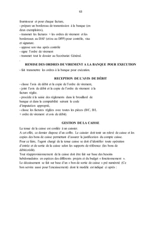 63
fournisseur et pour chaque facture,
- prépare un bordereau de transmission à la banque (en
deux exemplaires),
- transmet les factures + les ordres de virement et les
bordereaux au DAF (et/ou au DPP) pour contrôle, visa
et signature.
- appose son visa après contrôle
- signe l’ordre de virement
- transmet tout le dossier au Secrétariat Général.
.
REMISE DES ORDRES DE VIREMENT A LA BANQUE POUR EXECUTION
- fait transmettre les ordres à la banque pour exécution.
RECEPTION DE L’AVIS DE DÉBIT
- classe l’avis de débit et la copie de l’ordre de virement,
- joint l’avis de débit et la copie de l’ordre de virement à la
facture réglée.
- procède à la saisie des règlements dans le brouillard de
banque et dans la comptabilité suivant le code
d’imputation approprié,
- classe les factures réglées avec toutes les pièces (B/C, B/L
+ ordre de virement et avis de débit).
GESTION DE LA CAISSE
La tenue de la caisse est confiée à un caissier.
A cet effet, ce dernier dispose d’un coffre. Le caissier doit tenir un relevé de caisse et les
copies des bons de caisse permettant d’assurer la justification du compte caisse.
Pour ce faire, l’agent chargé de la tenue caisse se doit d’identifier toute opération
d’entrée et de sortie de la caisse selon les supports de référence (les bons de
débit/crédit).
Tout réapprovisionnement de la caisse doit être fait sur base des besoins
hebdomadaires en espèces des différents projets et du budget « fonctionnement ».
Le décaissement se fait sur base d’un « bon de sortie de caisse » pré numéroté (Ce
bon servira aussi pour l’encaissement) dont le modèle est indiqué ci après :
 