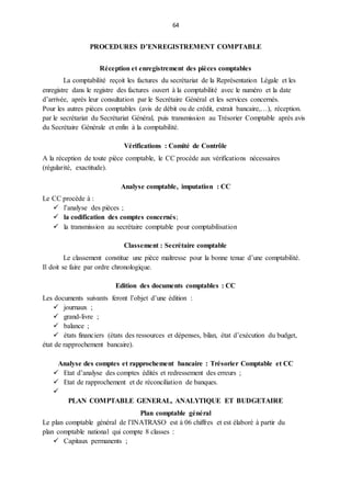 64
PROCEDURES D’ENREGISTREMENT COMPTABLE
Réception et enregistrement des pièces comptables
La comptabilité reçoit les factures du secrétariat de la Représentation Légale et les
enregistre dans le registre des factures ouvert à la comptabilité avec le numéro et la date
d’arrivée, après leur consultation par le Secrétaire Général et les services concernés.
Pour les autres pièces comptables (avis de débit ou de crédit, extrait bancaire,…), réception.
par le secrétariat du Secrétariat Général, puis transmission au Trésorier Comptable après avis
du Secrétaire Générale et enfin à la comptabilité.
Vérifications : Comité de Contrôle
A la réception de toute pièce comptable, le CC procède aux vérifications nécessaires
(régularité, exactitude).
Analyse comptable, imputation : CC
Le CC procède à :
 l’analyse des pièces ;
 la codification des comptes concernés;
 la transmission au secrétaire comptable pour comptabilisation
Classement : Secrétaire comptable
Le classement constitue une pièce maîtresse pour la bonne tenue d’une comptabilité.
Il doit se faire par ordre chronologique.
Edition des documents comptables : CC
Les documents suivants feront l’objet d’une édition :
 journaux ;
 grand-livre ;
 balance ;
 états financiers (états des ressources et dépenses, bilan, état d’exécution du budget,
état de rapprochement bancaire).
Analyse des comptes et rapprochement bancaire : Trésorier Comptable et CC
 Etat d’analyse des comptes édités et redressement des erreurs ;
 Etat de rapprochement et de réconciliation de banques.

PLAN COMPTABLE GENERAL, ANALYTIQUE ET BUDGETAIRE
Plan comptable général
Le plan comptable général de l’INATRASO est à 06 chiffres et est élaboré à partir du
plan comptable national qui compte 8 classes :
 Capitaux permanents ;
 