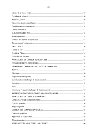 viii
Gestion de la Caisse projet .......................................................................................................... 50
Prévisions de trésorerie ............................................................................................................... 50
Avances à justifier ...................................................................................................................... 50
Classement des pièces justificatives ............................................................................................. 51
Enregistrement des transactions ................................................................................................... 52
Clôture trimestrielle .................................................................................................................... 52
SUIVI OPERATIONNEL........................................................................................................... 53
Reporting mensuel...................................................................................................................... 53
Synthèse des rapports de supervision ........................................................................................... 54
Rapport narratif synthétique ........................................................................................................ 54
EVALUATION.......................................................................................................................... 54
Comité de suivi .......................................................................................................................... 54
Comité de Pilotage...................................................................................................................... 54
Evaluation sur le terrain .............................................................................................................. 55
PROCEDURES DE GESTION BUDGETAIRES......................................................................... 55
CONSIDERATIONS GENERALES............................................................................................ 55
PROGRAMMATION DU BUDGET DE FONCTIONNEMENT.................................................. 55
Recettes..................................................................................................................................... 55
Dépenses.................................................................................................................................... 56
Programmation budgétaire .......................................................................................................... 56
Exécution et suivi du budget de fonctionnement ........................................................................... 57
Exécution................................................................................................................................... 57
Suivi.......................................................................................................................................... 57
Contrôle de l’exécution du budget de fonctionnement ................................................................... 57
SYSTEME BUDGETAIRE INTEGRE A LA COMPTABILITE................................................... 57
PROCEDURES DE GESTION FINANCIERE............................................................................. 58
MOBILISATION DES RESSOURCES....................................................................................... 58
Principes généraux...................................................................................................................... 58
Règles de gestion........................................................................................................................ 58
GESTION DES COMPTES BANCAIRES................................................................................... 59
Objet de la procédure.................................................................................................................. 59
Application de la procédure......................................................................................................... 59
Règles de gestion........................................................................................................................ 59
REGLEMENT DES FACTURES PAR CHEQUE........................................................................ 60
 