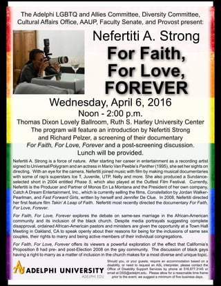 The Adelphi LGBTQ and Allies Committee, Diversity Committee,
Cultural Affairs Office, AAUP, Faculty Senate, and Provost present:
Wednesday, April 6, 2016
Noon - 2:00 p.m.
Thomas Dixon Lovely Ballroom, Ruth S. Harley University Center
The program will feature an introduction by Nefertiti Strong
and Richard Pelzer, a screening of their documentary
For Faith, For Love, Forever and a post-screening discussion.
Lunch will be provided.
For Faith,
For Love,
FOREVER
Nefertiti A. Strong
Nefertiti A. Strong is a force of nature. After starting her career in entertainment as a recording artist
signed to Universal/Polygram and an actress in Mario Van Peeble’s Panther (1995), she set her sights on
directing. With an eye for the camera, Nefertiti joined music with film by making musical documentaries
with some of rap’s superstars Ice T, Juvenile, UTP, Nelly and more. She also produced a Sundance-
selected short in 2004 entitled Phase 5, which also played at the Outfest Film Festival. Currently,
Nefertiti is the Producer and Partner of Monos En La Montana and the President of her own company,
Catch A Dream Entertainment, Inc., which is currently selling the films, Constellation by Jordan Walker-
Pearlman, and Fast Forward Girls, written by herself and Jennifer De Clue. In 2008, Nefertiti directed
her first feature film Takin’ A Leap of Faith. Nefertiti most recently directed the documentary For Faith,
For Love, Forever.
For Faith, For Love, Forever explores the debate on same-sex marriage in the African-American
community and its inclusion of the black church. Despite media portrayals suggesting complete
disapproval, ordained African-American pastors and ministers are given the opportunity at a Town Hall
Meeting in Oakland, CA to speak openly about their reasons for being for the inclusions of same sex
couples, their rights to marry and being active members of their individual congregations.
For Faith, For Love, Forever offers its viewers a powerful exploration of the effect that California’s
Proposition 8 had pre- and post-Election 2008 on the gay community. The discussion of black gays
having a right to marry as a matter of inclusion in the church makes for a most diverse and unique topic.
Should you, or your guests, require an accommodation based on a
disability, or need to request an ASL interpreter, please contact the
Office of Disability Support Services by phone at 516.877.3145 or
email at DSS@adelphi.edu. Please allow for a reasonable time frame
prior to the event; we suggest a minimum of five business days.
 