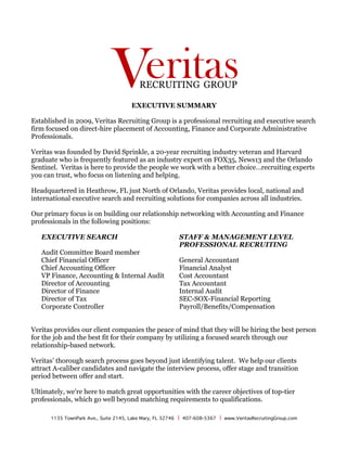 1135 TownPark Ave., Suite 2145, Lake Mary, FL 32746 | 407-608-5367 | www.VeritasRecruitingGroup.com
	
EXECUTIVE SUMMARY
Established in 2009, Veritas Recruiting Group is a professional recruiting and executive search
firm focused on direct-hire placement of Accounting, Finance and Corporate Administrative
Professionals.
Veritas was founded by David Sprinkle, a 20-year recruiting industry veteran and Harvard
graduate who is frequently featured as an industry expert on FOX35, News13 and the Orlando
Sentinel. Veritas is here to provide the people we work with a better choice…recruiting experts
you can trust, who focus on listening and helping.
Headquartered in Heathrow, FL just North of Orlando, Veritas provides local, national and
international executive search and recruiting solutions for companies across all industries.
Our primary focus is on building our relationship networking with Accounting and Finance
professionals in the following positions:
EXECUTIVE SEARCH
Audit Committee Board member
Chief Financial Officer
Chief Accounting Officer
VP Finance, Accounting & Internal Audit
Director of Accounting
Director of Finance
Director of Tax
Corporate Controller
STAFF & MANAGEMENT LEVEL
PROFESSIONAL RECRUITING
General Accountant
Financial Analyst
Cost Accountant
Tax Accountant
Internal Audit
SEC-SOX-Financial Reporting
Payroll/Benefits/Compensation
Veritas provides our client companies the peace of mind that they will be hiring the best person
for the job and the best fit for their company by utilizing a focused search through our
relationship-based network.
Veritas’ thorough search process goes beyond just identifying talent. We help our clients
attract A-caliber candidates and navigate the interview process, offer stage and transition
period between offer and start.
Ultimately, we’re here to match great opportunities with the career objectives of top-tier
professionals, which go well beyond matching requirements to qualifications.
 