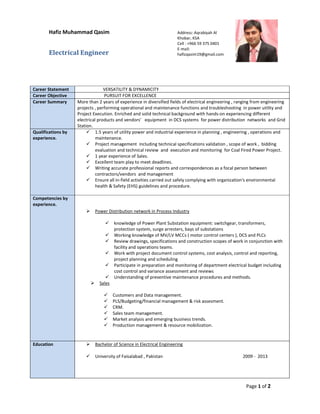 Page 1 of 2
Hafiz Muhammad Qasim
Electrical Engineer
Career Statement VERSATILITY & DYNAMICITY
Career Objective PURSUIT FOR EXCELLENCE
Career Summary More than 2 years of experience in diversified fields of electrical engineering , ranging from engineering
projects , performing operational and maintenance functions and troubleshooting in power utility and
Project Execution. Enriched and solid technical background with hands-on experiencing different
electrical products and vendors’ equipment in DCS systems for power distribution networks and Grid
Station.
Qualifications by
experience.
1.5 years of utility power and industrial experience in planning , engineering , operations and
maintenance.
Project management including technical specifications validation , scope of work , bidding
evaluation and technical review and execution and monitoring for Coal Fired Power Project.
1 year experience of Sales.
Excellent team play to meet deadlines.
Writing accurate professional reports and correspondences as a focal person between
contractors/vendors and management
Ensure all in-field activities carried out safely complying with organization's environmental
health & Safety (EHS) guidelines and procedure.
Competencies by
experience.
Power Distribution network in Process Industry
knowledge of Power Plant Substation equipment: switchgear, transformers,
protection system, surge arresters, bays of substations
Working knowledge of MV/LV MCCs ( motor control centers ), DCS and PLCs
Review drawings, specifications and construction scopes of work in conjunction with
facility and operations teams.
Work with project document control systems, cost analysis, control and reporting,
project planning and scheduling
Participate in preparation and monitoring of department electrical budget including
cost control and variance assessment and reviews
Understanding of preventive maintenance procedures and methods.
Sales
Customers and Data management.
PLS/Budgeting/financial management & risk assesment.
CRM.
Sales team management.
Market analysis and emerging business trends.
Production management & resource mobilization.
Education Bachelor of Science in Electrical Engineering
University of Faisalabad , Pakistan 2009 - 2013
Address: Aqrabiyah Al
Khobar, KSA
Cell : +966 59 375 0401
E-mail:
hafizqasim19@gmail.com
 