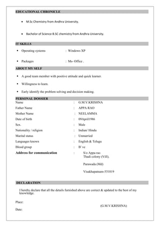 EDUCATIONAL CHRONICLE
• M.Sc Chemistry from Andhra University.
• Bachelor of Science B.SC chemistry from Andhra University.
IT SKILLS
 Operating systems : Windows XP
 Packages : Ms- Office .
ABOUT MY SELF
 A good team member with positive attitude and quick learner.
 Willingness to learn.
 Early identify the problem solving and decision making.
PERSONAL DOSSIER
Name : G.M.V.KRISHNA
Father Name : APPA RAO
Mother Name : NEELAMMA
Date of birth : 09April1986
Sex. : Male
Nationality / religion : Indian/ Hindu
Marital status : Unmarried
Languages known : English & Telugu
Blood group : B+
ve
Address for communication : S/o Appa rao
Thadi colony (Vill),
Parawada (Md)
Visakhapatnam-531019
DECLARATION
I hereby declare that all the details furnished above are correct & updated to the best of my
knowledge.
Place:
(G.M.V.KRISHNA)
Date:
 