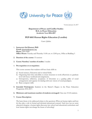 1
Version January 23, 2017
Department of Peace and Conflict Studies
M.A. in Peace Education
Academic Year 2016-2017
PEP 6043 Human Rights Education (3 credits)
Course Syllabus
1. Instructor: Gal Harmat, PhD
Email: gharmat@upeace.org
Phone: 2205-9068
Office Hours: Tuesday and Thursday 11:00 a.m. to 12:00 p.m., Office at Building 5
2. Duration of the course: 15 sessions
3. Course Number/ number of credits: 3 credits
4. Pre-requisites or co-requisites:
This course assumes that students will have basic skills in:
a) Social sciences, Education and or related fields.
b) Organizing their time and ability to create structures to work effectively at a graduate
level with heavy workload and assignments.
c) Introspection, reflection, acceptance of diversities as a guiding pillar of social
arrangements and capacity for dealing with new visions of social paradigms.
d) Basic computer skills
5. Intended Participants: Students in the Master’s Degree in the Peace Education
Programme 2016-2017.
6. Minimum and maximum number of students envisaged: Class size 10-24 students.
7. Course Description:
The basic theme to be addressed relates to the questions: What are human rights and how
do they play a role in formal and informal educational systems? And, how can we assist
educators integrate a human rights discourse into school and educational curriculums and
how human rights can change the future of schooling?
 