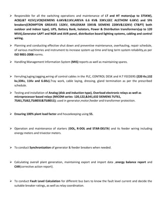  Responsible for all the switching operations and maintenance of LT and HT motors(up to 375KW), 
ACB(L&T 415V),VCB(SIEMENS 6.6KV&11KV,AREVA 6.6 KV& 33KV,GEC ALSTHOM 6.6KV) and SF6 
breakers(CROMPTON GREAVES 132KV, KIRLOSKAR 33KV& SIEMENS 220KV&132KV) CT&PT( both 
outdoor and indoor type), UPS, Battery Bank, Isolators, Power & Distribution transformers(up to 120 
MVA),Generator LAPT and NGR and AVR panel, distribution board lighting systems, cabling and control 
wiring. 
 Planning and conducting effective shut down and preventive maintenance, overhauling, repair schedule, 
of various machineries and instrument to increase system up time and long term system reliability,as per 
ISO 9001-2008 norms. 
 Handling Management Information System (MIS) reports as well as maintaining spares. 
 Ferruling,luging,tagging,wiring of control cables in the PLC, CONTROL DESK and H.T FEEDERS (220 Kv,132 
kv,33Kv, 11Kv and 6.6Kv).Tray work, cable laying, dressing, gland termination as per the prescribed 
schedule. 
 Testing and installation of Analog (disk and induction type), Overload electronic relays as well as 
microprocessor based relays (MICOM series- 120,122,&341,632 SIEMENS 7UT61, 
7SJ61,7SJ62,7SJ8031&7SJ8011); used in generator,motor,feeder and transformer protection. 
 Ensuring 100% plant load factor and housekeeping using 5S. 
 Operation and maintenance of starters (DOL, R-DOL and STAR-DELTA) and its feeder wiring including 
energy meters and trivector meters. 
 To conduct Synchronization of generator & feeder breakers when needed. 
 Calculating overall plant generation, maintaining export and import data ,energy balance report and 
CAR(corrective action report). 
 To conduct Fault Level Calculation for different bus bars to know the fault level current and decide the 
suitable breaker ratings, as well as relay coordination. 
 