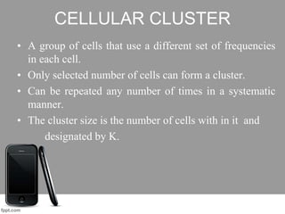 CELLULAR CLUSTER
• A group of cells that use a different set of frequencies
in each cell.
• Only selected number of cells can form a cluster.
• Can be repeated any number of times in a systematic
manner.
• The cluster size is the number of cells with in it and
designated by K.
 