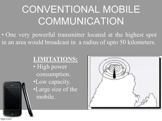 CONVENTIONAL MOBILE
COMMUNICATION
• One very powerful transmitter located at the highest spot
in an area would broadcast in a radius of upto 50 kilometers.
LIMITATIONS:
• High power
consumption.
•Low capacity.
•Large size of the
mobile.
 