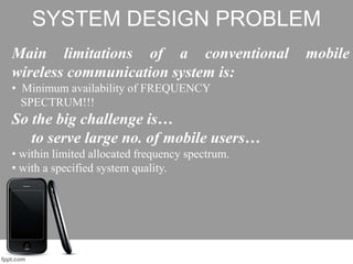 SYSTEM DESIGN PROBLEM
Main limitations of a conventional mobile
wireless communication system is:
• Minimum availability of FREQUENCY
SPECTRUM!!!
So the big challenge is…
to serve large no. of mobile users…
• within limited allocated frequency spectrum.
• with a specified system quality.
 