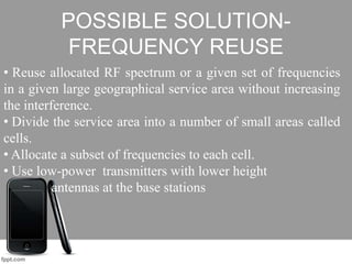 POSSIBLE SOLUTION-
FREQUENCY REUSE
• Reuse allocated RF spectrum or a given set of frequencies
in a given large geographical service area without increasing
the interference.
• Divide the service area into a number of small areas called
cells.
• Allocate a subset of frequencies to each cell.
• Use low-power transmitters with lower height
antennas at the base stations
 