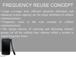FREQUENCY REUSE CONCEPT
• Large coverage area, efficient spectrum utilization and
enhanced system capacity are the major attributes of cellular
communications.
• Frequency reuse is the core concept of cellular
communications.
• The design process of selecting and allocating channel
groups for all the cellular base stations within a system is
called frequency reuse.
 
