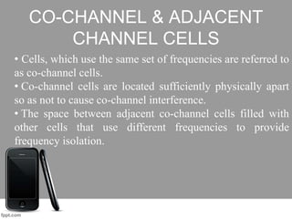 CO-CHANNEL & ADJACENT
CHANNEL CELLS
• Cells, which use the same set of frequencies are referred to
as co-channel cells.
• Co-channel cells are located sufficiently physically apart
so as not to cause co-channel interference.
• The space between adjacent co-channel cells filled with
other cells that use different frequencies to provide
frequency isolation.
 