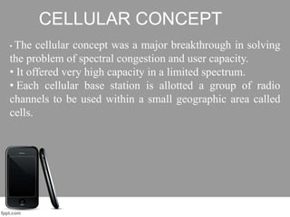 CELLULAR CONCEPT
• The cellular concept was a major breakthrough in solving
the problem of spectral congestion and user capacity.
• It offered very high capacity in a limited spectrum.
• Each cellular base station is allotted a group of radio
channels to be used within a small geographic area called
cells.
 