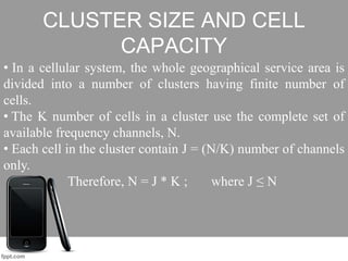 CLUSTER SIZE AND CELL
CAPACITY
• In a cellular system, the whole geographical service area is
divided into a number of clusters having finite number of
cells.
• The K number of cells in a cluster use the complete set of
available frequency channels, N.
• Each cell in the cluster contain J = (N/K) number of channels
only.
Therefore, N = J * K ; where J ≤ N
 