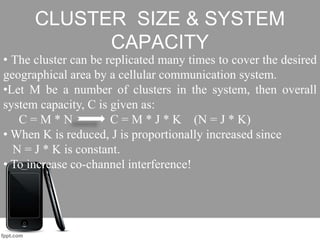 CLUSTER SIZE & SYSTEM
CAPACITY
• The cluster can be replicated many times to cover the desired
geographical area by a cellular communication system.
•Let M be a number of clusters in the system, then overall
system capacity, C is given as:
C = M * N C = M * J * K (N = J * K)
• When K is reduced, J is proportionally increased since
N = J * K is constant.
• To increase co-channel interference!
 