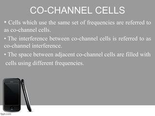 CO-CHANNEL CELLS
• Cells which use the same set of frequencies are referred to
as co-channel cells.
• The interference between co-channel cells is referred to as
co-channel interference.
• The space between adjacent co-channel cells are filled with
cells using different frequencies.
 